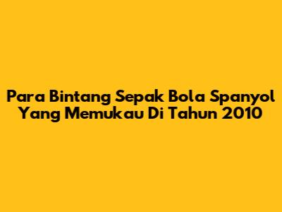 **Para Bintang Sepak Bola Spanyol Yang Memukau Di Tahun 2010**