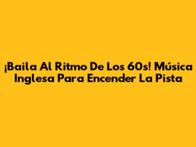 ¡Baila Al Ritmo De Los 60s! Música Inglesa Para Encender La Pista