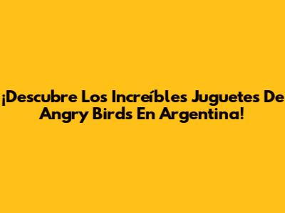 ¡Descubre Los Increíbles Juguetes De Angry Birds En Argentina!