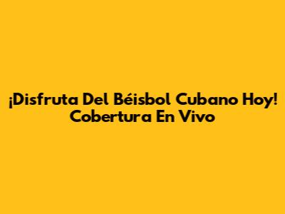 ¡Disfruta Del Béisbol Cubano Hoy! Cobertura En Vivo