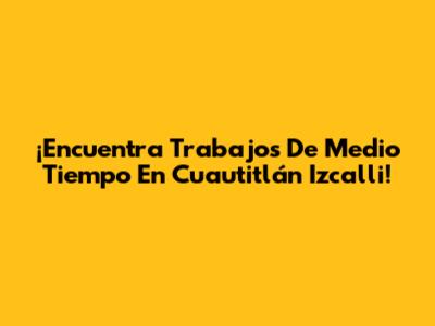 ¡Encuentra Trabajos De Medio Tiempo En Cuautitlán Izcalli!