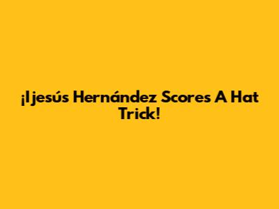 ¡Ijesús Hernández Scores A Hat Trick!