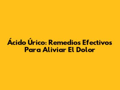 Ácido Úrico: Remedios Efectivos Para Aliviar El Dolor