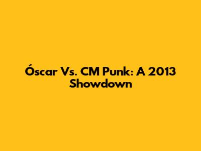 Óscar Vs. CM Punk: A 2013 Showdown