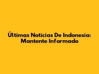 Últimas Noticias De Indonesia: Mantente Informado