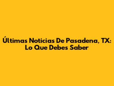 Últimas Noticias De Pasadena, TX: Lo Que Debes Saber