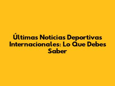 Últimas Noticias Deportivas Internacionales: Lo Que Debes Saber