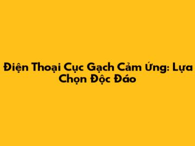Điện Thoại Cục Gạch Cảm Ứng: Lựa Chọn Độc Đáo