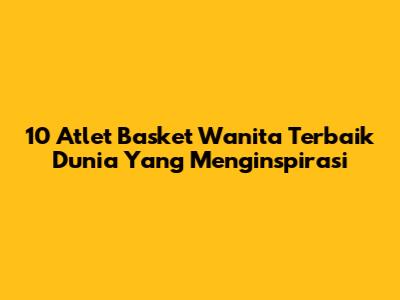 10 Atlet Basket Wanita Terbaik Dunia Yang Menginspirasi