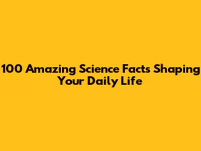 100 Amazing Science Facts Shaping Your Daily Life