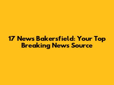 17 News Bakersfield: Your Top Breaking News Source