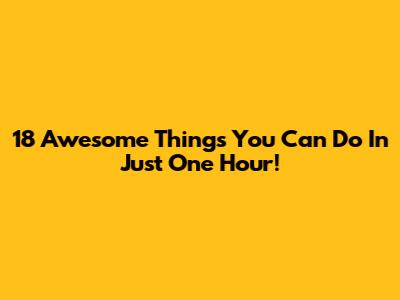 18 Awesome Things You Can Do In Just One Hour!