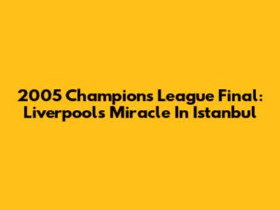 2005 Champions League Final: Liverpool's Miracle In Istanbul