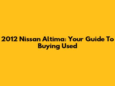 2012 Nissan Altima: Your Guide To Buying Used