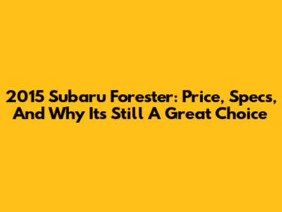 2015 Subaru Forester: Price, Specs, And Why It's Still A Great Choice