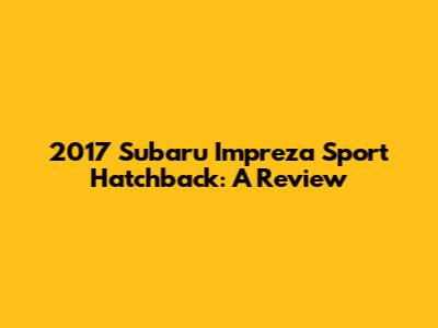 2017 Subaru Impreza Sport Hatchback: A Review