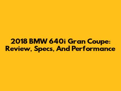 2018 BMW 640i Gran Coupe: Review, Specs, And Performance