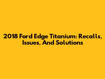 2018 Ford Edge Titanium: Recalls, Issues, And Solutions