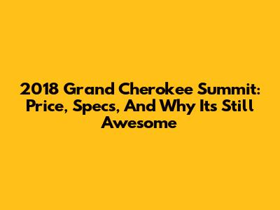 2018 Grand Cherokee Summit: Price, Specs, And Why It's Still Awesome