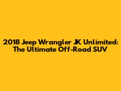 2018 Jeep Wrangler JK Unlimited: The Ultimate Off-Road SUV