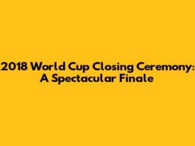 2018 World Cup Closing Ceremony: A Spectacular Finale