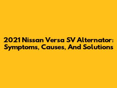 2021 Nissan Versa SV Alternator: Symptoms, Causes, And Solutions