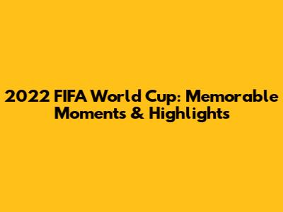 2022 FIFA World Cup: Memorable Moments & Highlights