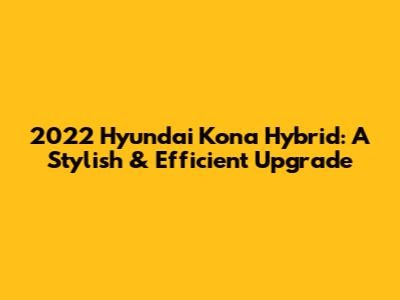 2022 Hyundai Kona Hybrid: A Stylish & Efficient Upgrade