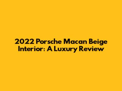 2022 Porsche Macan Beige Interior: A Luxury Review
