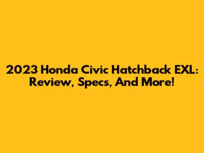 2023 Honda Civic Hatchback EXL: Review, Specs, And More!