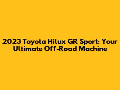 2023 Toyota Hilux GR Sport: Your Ultimate Off-Road Machine