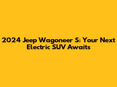 2024 Jeep Wagoneer S: Your Next Electric SUV Awaits