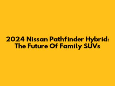 2024 Nissan Pathfinder Hybrid: The Future Of Family SUVs