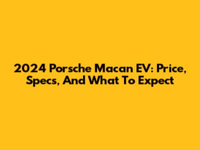 2024 Porsche Macan EV: Price, Specs, And What To Expect