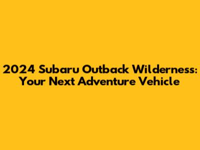 2024 Subaru Outback Wilderness: Your Next Adventure Vehicle