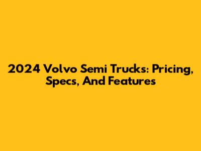 2024 Volvo Semi Trucks: Pricing, Specs, And Features