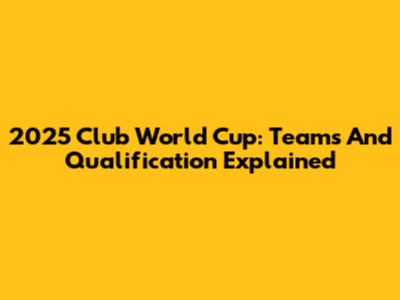 2025 Club World Cup: Teams And Qualification Explained
