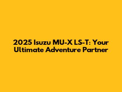 2025 Isuzu MU-X LS-T: Your Ultimate Adventure Partner