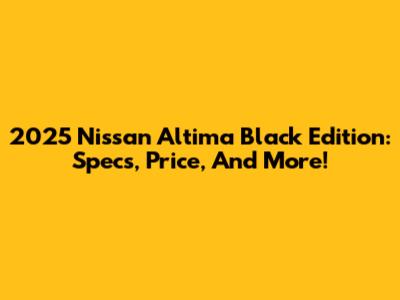 2025 Nissan Altima Black Edition: Specs, Price, And More!