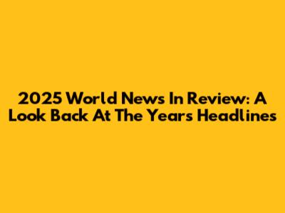 2025 World News In Review: A Look Back At The Year's Headlines