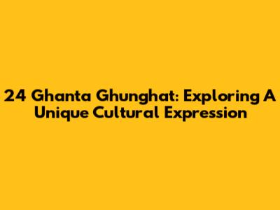 24 Ghanta Ghunghat: Exploring A Unique Cultural Expression