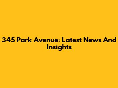 345 Park Avenue: Latest News And Insights