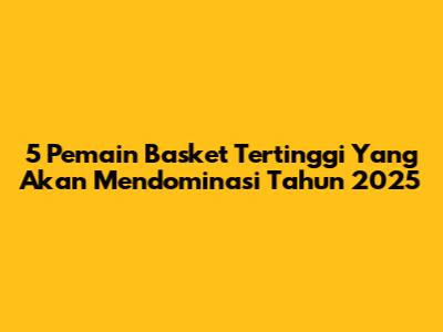 5 Pemain Basket Tertinggi Yang Akan Mendominasi Tahun 2025