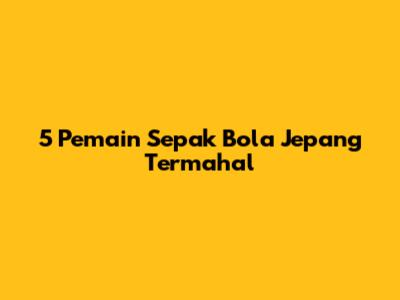 5 Pemain Sepak Bola Jepang Termahal