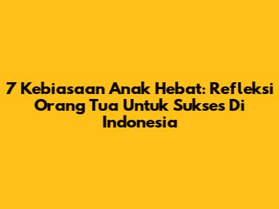 7 Kebiasaan Anak Hebat: Refleksi Orang Tua Untuk Sukses Di Indonesia