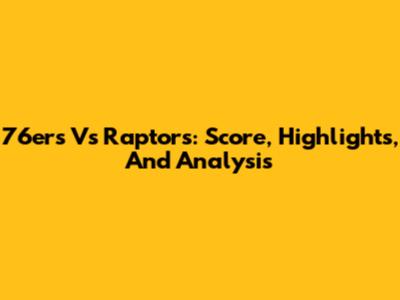 76ers Vs Raptors: Score, Highlights, And Analysis