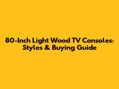 80-Inch Light Wood TV Consoles: Styles & Buying Guide