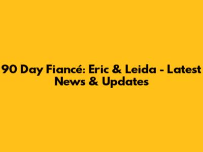 90 Day Fiancé: Eric & Leida - Latest News & Updates