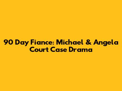 90 Day Fiance: Michael & Angela Court Case Drama