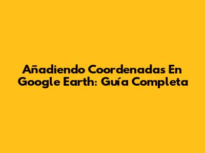 Añadiendo Coordenadas En Google Earth: Guía Completa